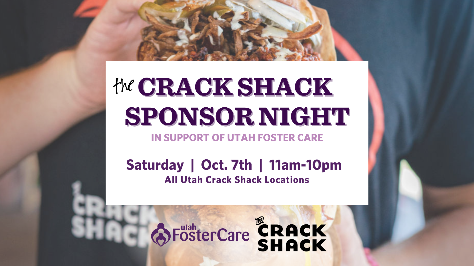 Saturday, October 7th 11am - 10pm All Crack Shack locations in Utah! Mention UTAH FOSTER CARE at any Utah Crack Shack location and 15% of your order will go to Utah Foster Care. For online orders, use promo code FOSTER Utah Foster Care will have a table at the Murray, Lehi and St. George locations from 5pm-8pm. Stop by and learn how you can get involved & foster hope for the future!